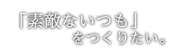 「素敵ないつも」をつくりたい。