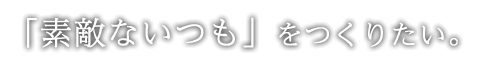 「素敵ないつも」をつくりたい。